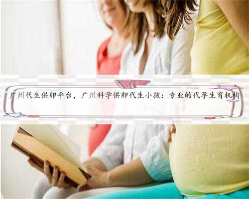 广州代生供卵平台，广州科学供卵代生小孩：专业的代孕生育机构